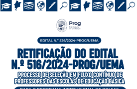 EDITAL N.º 526/2024-PROG/UEMA RETIFICAÇÃO DO EDITAL  N.º 516/2024-PROG/UEMA PROCESSO DE SELEÇÃO EM FLUXO CONTÍNUO DE PROFESSORES DAS ESCOLAS DE EDUCAÇÃO BÁSICA PARA O PROGRAMA INSTITUCIONAL DE BOLSAS DE INICIAÇÃO À DOCÊNCIA – PIBID/UEMA